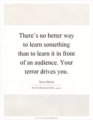 There’s no better way to learn something than to learn it in front of an audience. Your terror drives you Picture Quote #1