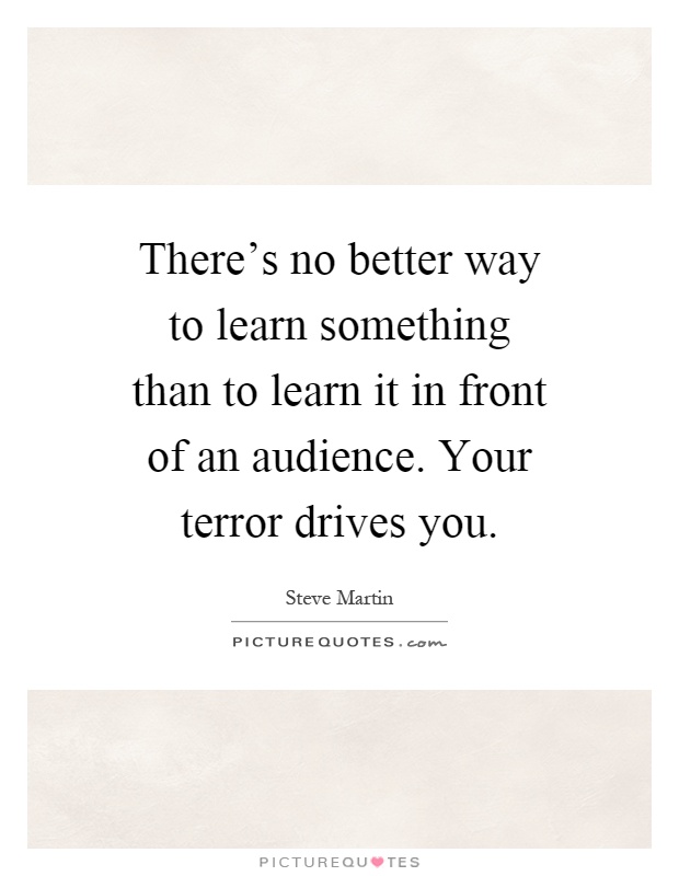 There's no better way to learn something than to learn it in front of an audience. Your terror drives you Picture Quote #1
