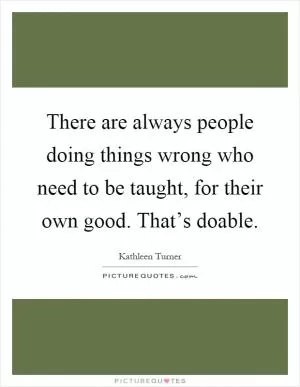 There are always people doing things wrong who need to be taught, for their own good. That’s doable Picture Quote #1