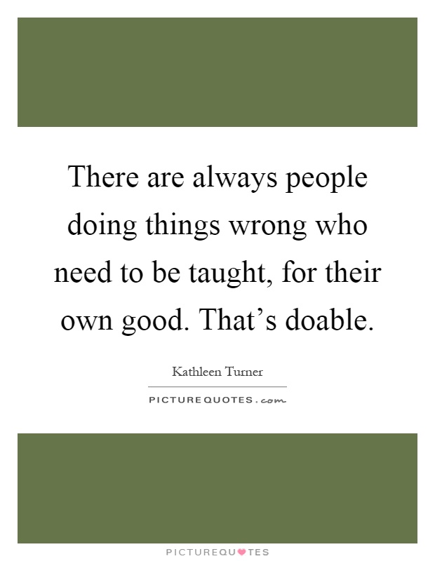 There are always people doing things wrong who need to be taught, for their own good. That's doable Picture Quote #1