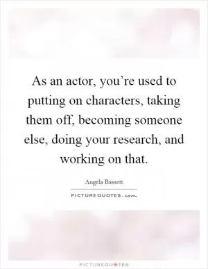 As an actor, you’re used to putting on characters, taking them off, becoming someone else, doing your research, and working on that Picture Quote #1