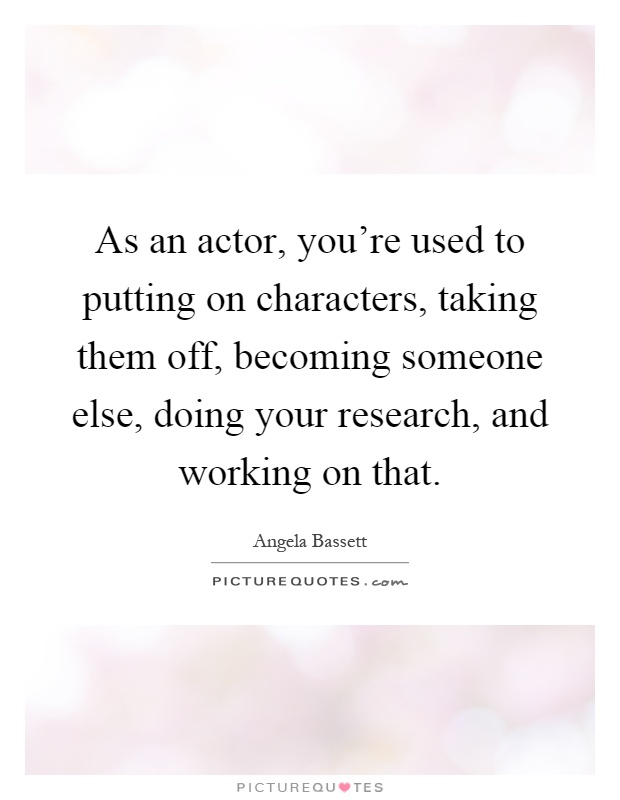 As an actor, you're used to putting on characters, taking them off, becoming someone else, doing your research, and working on that Picture Quote #1