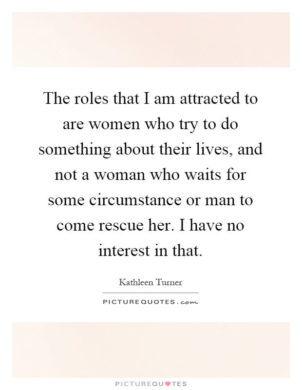 The roles that I am attracted to are women who try to do something about their lives, and not a woman who waits for some circumstance or man to come rescue her. I have no interest in that Picture Quote #1