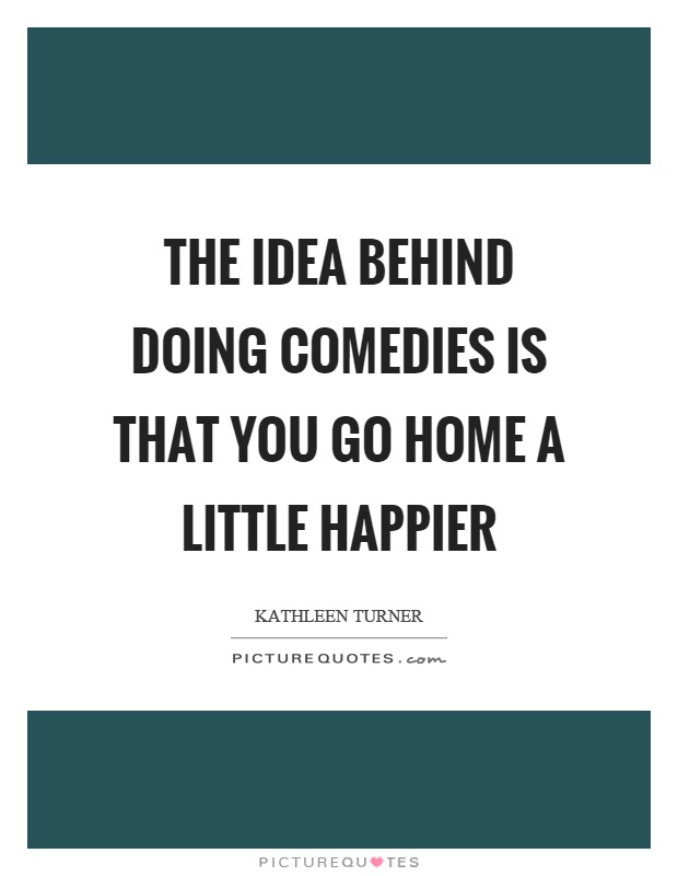 The idea behind doing comedies is that you go home a little happier Picture Quote #1