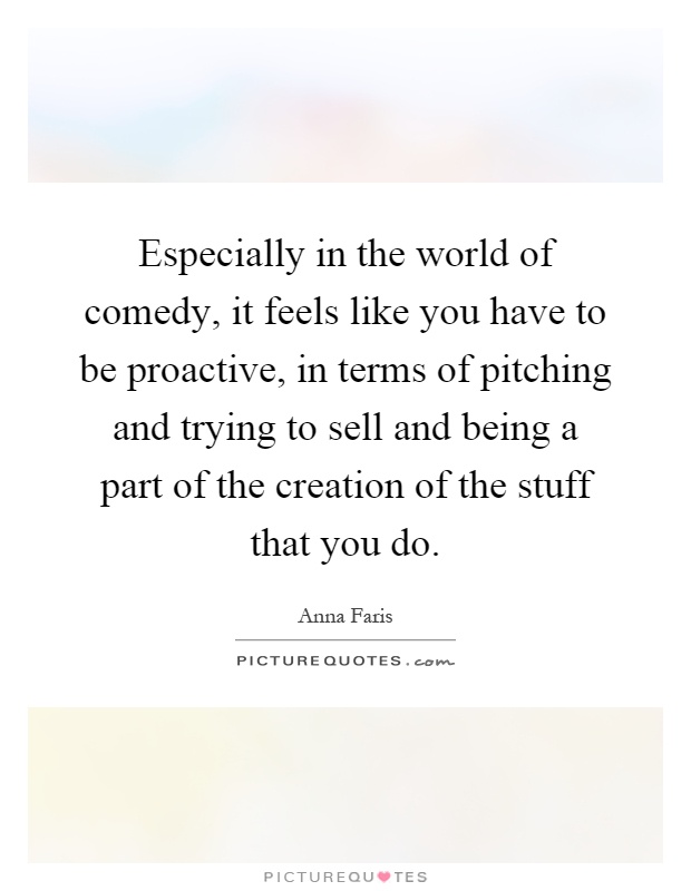 Especially in the world of comedy, it feels like you have to be proactive, in terms of pitching and trying to sell and being a part of the creation of the stuff that you do Picture Quote #1