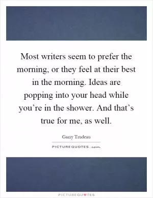 Most writers seem to prefer the morning, or they feel at their best in the morning. Ideas are popping into your head while you’re in the shower. And that’s true for me, as well Picture Quote #1