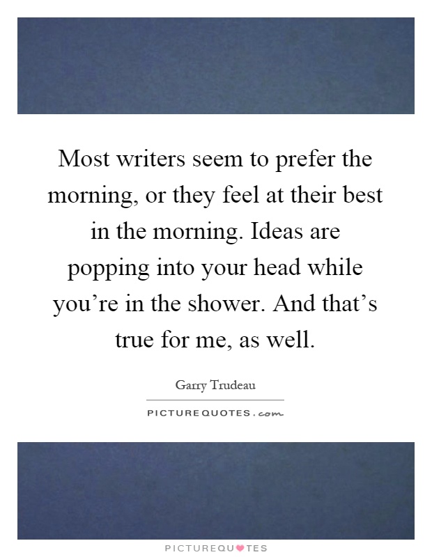 Most writers seem to prefer the morning, or they feel at their best in the morning. Ideas are popping into your head while you're in the shower. And that's true for me, as well Picture Quote #1