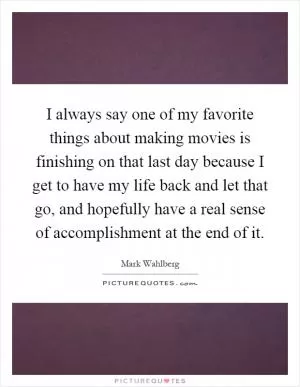 I always say one of my favorite things about making movies is finishing on that last day because I get to have my life back and let that go, and hopefully have a real sense of accomplishment at the end of it Picture Quote #1