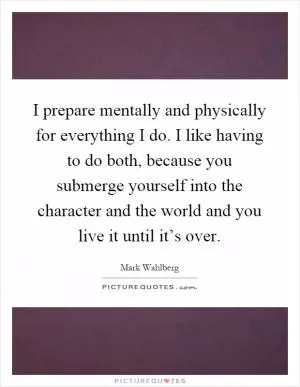 I prepare mentally and physically for everything I do. I like having to do both, because you submerge yourself into the character and the world and you live it until it’s over Picture Quote #1