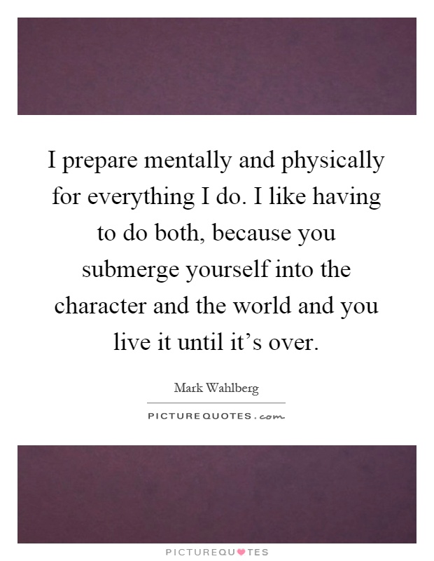 I prepare mentally and physically for everything I do. I like having to do both, because you submerge yourself into the character and the world and you live it until it's over Picture Quote #1