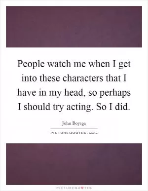 People watch me when I get into these characters that I have in my head, so perhaps I should try acting. So I did Picture Quote #1