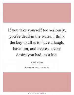 If you take yourself too seriously, you’re dead in the water. I think the key to all is to have a laugh, have fun, and express every desire you had, as a kid Picture Quote #1