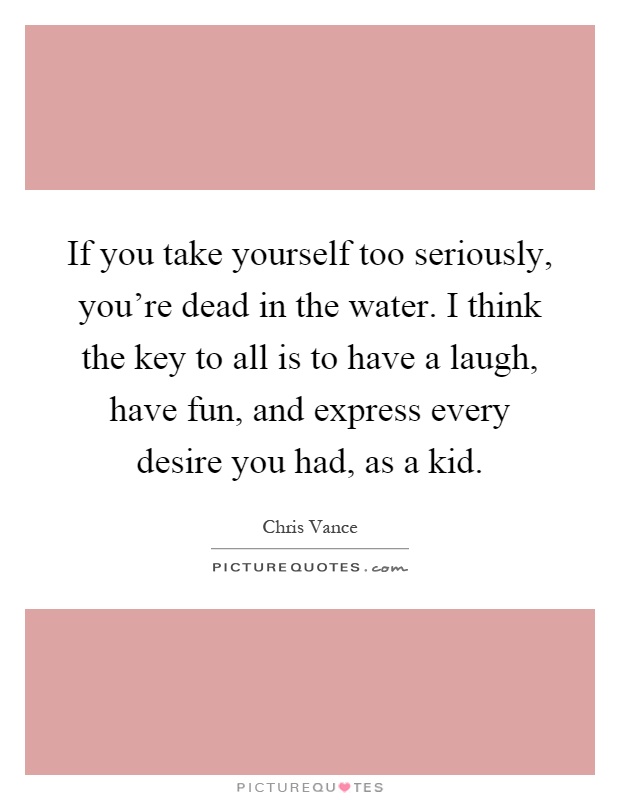 If you take yourself too seriously, you're dead in the water. I think the key to all is to have a laugh, have fun, and express every desire you had, as a kid Picture Quote #1