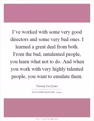 I’ve worked with some very good directors and some very bad ones. I learned a great deal from both. From the bad, untalented people, you learn what not to do. And when you work with very highly talented people, you want to emulate them Picture Quote #1