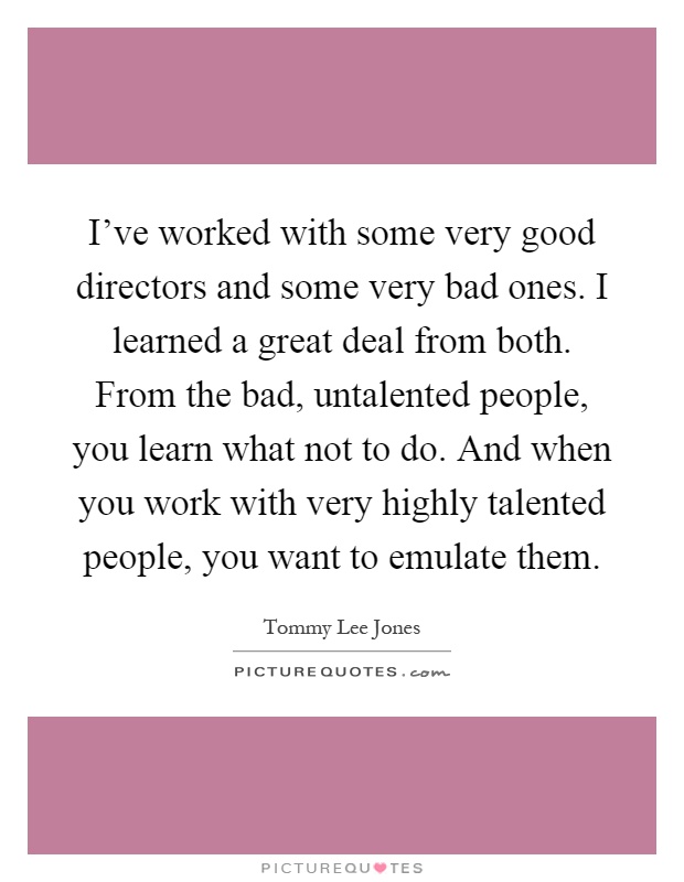 I've worked with some very good directors and some very bad ones. I learned a great deal from both. From the bad, untalented people, you learn what not to do. And when you work with very highly talented people, you want to emulate them Picture Quote #1