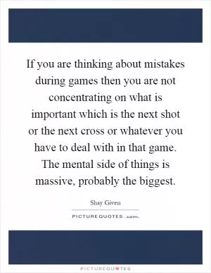 If you are thinking about mistakes during games then you are not concentrating on what is important which is the next shot or the next cross or whatever you have to deal with in that game. The mental side of things is massive, probably the biggest Picture Quote #1