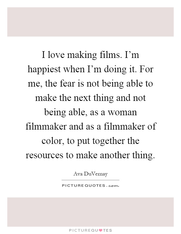 I love making films. I'm happiest when I'm doing it. For me, the fear is not being able to make the next thing and not being able, as a woman filmmaker and as a filmmaker of color, to put together the resources to make another thing Picture Quote #1