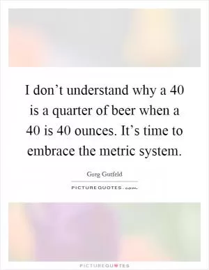 I don’t understand why a 40 is a quarter of beer when a 40 is 40 ounces. It’s time to embrace the metric system Picture Quote #1