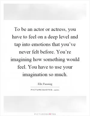 To be an actor or actress, you have to feel on a deep level and tap into emotions that you’ve never felt before. You’re imagining how something would feel. You have to use your imagination so much Picture Quote #1