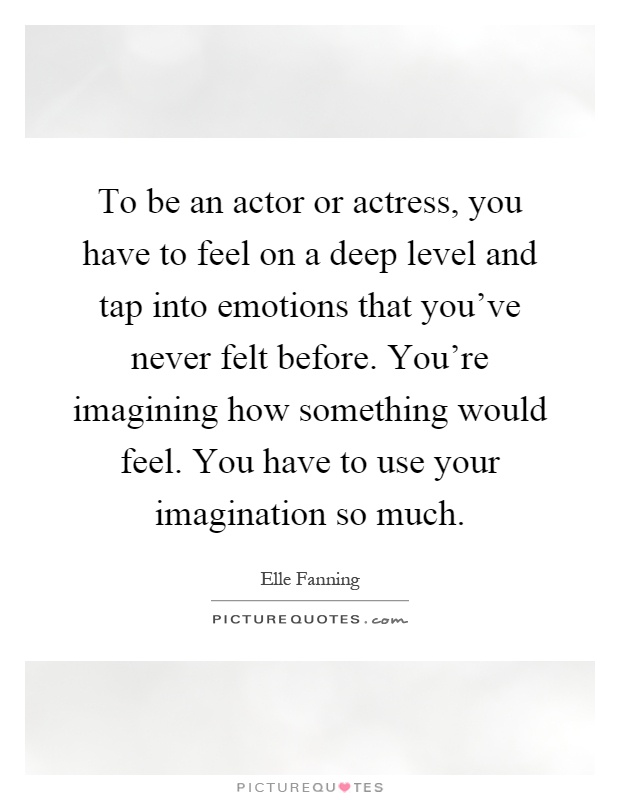 To be an actor or actress, you have to feel on a deep level and tap into emotions that you've never felt before. You're imagining how something would feel. You have to use your imagination so much Picture Quote #1