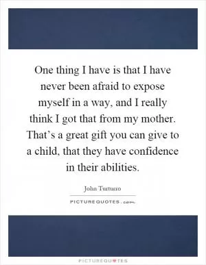 One thing I have is that I have never been afraid to expose myself in a way, and I really think I got that from my mother. That’s a great gift you can give to a child, that they have confidence in their abilities Picture Quote #1