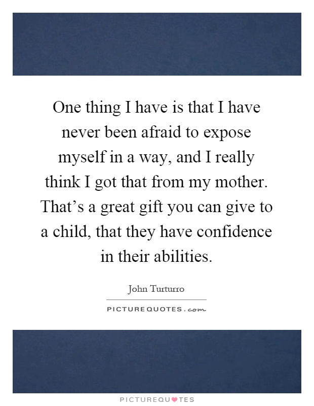 One thing I have is that I have never been afraid to expose myself in a way, and I really think I got that from my mother. That's a great gift you can give to a child, that they have confidence in their abilities Picture Quote #1