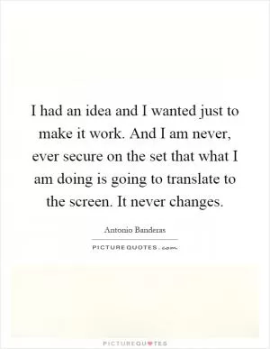 I had an idea and I wanted just to make it work. And I am never, ever secure on the set that what I am doing is going to translate to the screen. It never changes Picture Quote #1