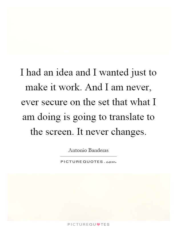 I had an idea and I wanted just to make it work. And I am never, ever secure on the set that what I am doing is going to translate to the screen. It never changes Picture Quote #1