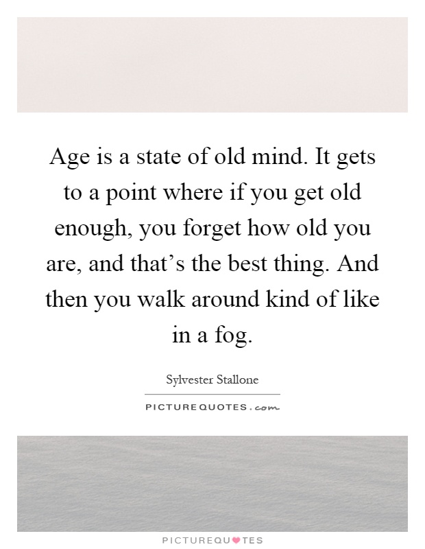 Age is a state of old mind. It gets to a point where if you get old enough, you forget how old you are, and that's the best thing. And then you walk around kind of like in a fog Picture Quote #1