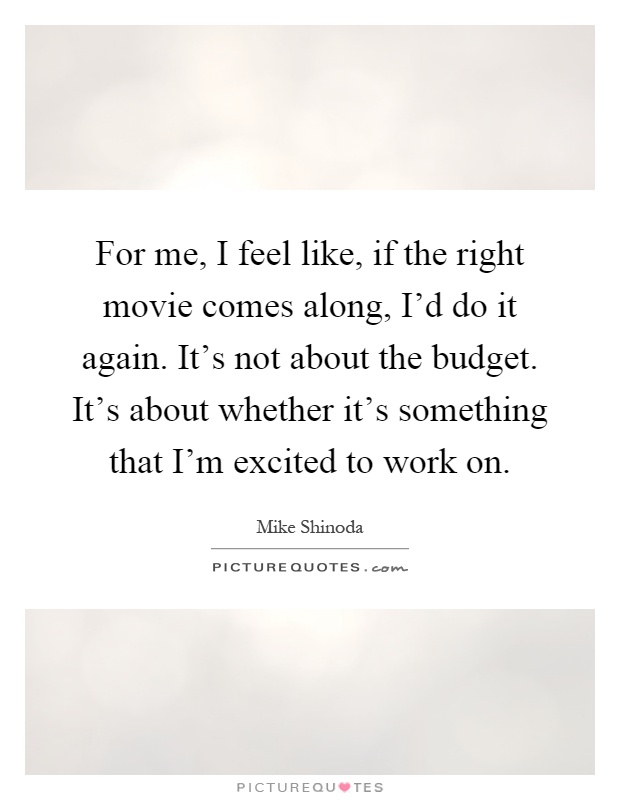 For me, I feel like, if the right movie comes along, I'd do it again. It's not about the budget. It's about whether it's something that I'm excited to work on Picture Quote #1