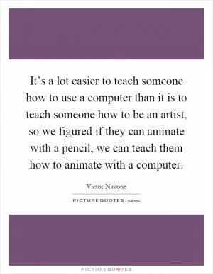 It’s a lot easier to teach someone how to use a computer than it is to teach someone how to be an artist, so we figured if they can animate with a pencil, we can teach them how to animate with a computer Picture Quote #1