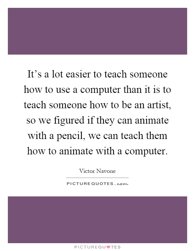 It's a lot easier to teach someone how to use a computer than it is to teach someone how to be an artist, so we figured if they can animate with a pencil, we can teach them how to animate with a computer Picture Quote #1