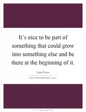 It’s nice to be part of something that could grow into something else and be there at the beginning of it Picture Quote #1