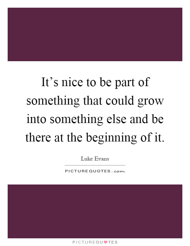 It's nice to be part of something that could grow into something else and be there at the beginning of it Picture Quote #1