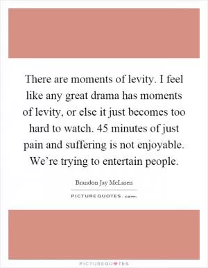 There are moments of levity. I feel like any great drama has moments of levity, or else it just becomes too hard to watch. 45 minutes of just pain and suffering is not enjoyable. We’re trying to entertain people Picture Quote #1