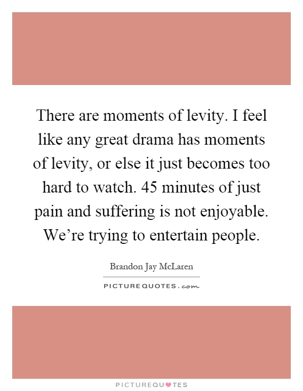 There are moments of levity. I feel like any great drama has moments of levity, or else it just becomes too hard to watch. 45 minutes of just pain and suffering is not enjoyable. We're trying to entertain people Picture Quote #1
