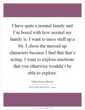I have quite a normal family and I’m bored with how normal my family is. I want to mess stuff up a bit. I chose the messed up characters because I find that that’s acting. I want to explore emotions that you otherwise wouldn’t be able to explore Picture Quote #1
