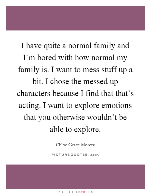 I have quite a normal family and I'm bored with how normal my family is. I want to mess stuff up a bit. I chose the messed up characters because I find that that's acting. I want to explore emotions that you otherwise wouldn't be able to explore Picture Quote #1