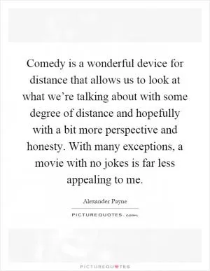 Comedy is a wonderful device for distance that allows us to look at what we’re talking about with some degree of distance and hopefully with a bit more perspective and honesty. With many exceptions, a movie with no jokes is far less appealing to me Picture Quote #1