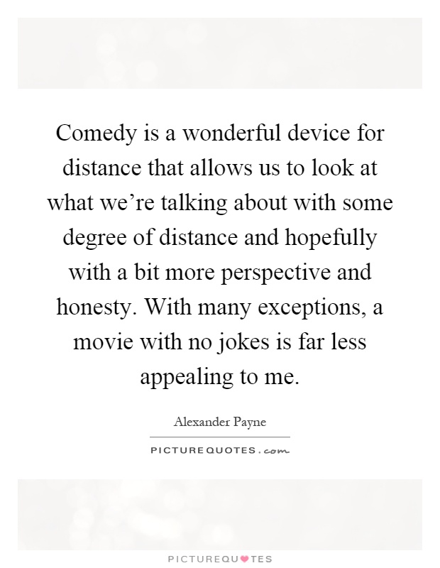 Comedy is a wonderful device for distance that allows us to look at what we're talking about with some degree of distance and hopefully with a bit more perspective and honesty. With many exceptions, a movie with no jokes is far less appealing to me Picture Quote #1