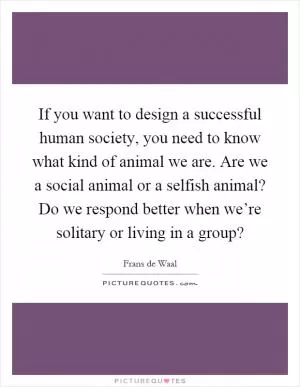 If you want to design a successful human society, you need to know what kind of animal we are. Are we a social animal or a selfish animal? Do we respond better when we’re solitary or living in a group? Picture Quote #1