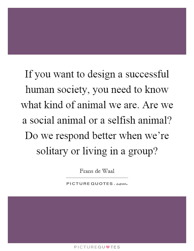 If you want to design a successful human society, you need to know what kind of animal we are. Are we a social animal or a selfish animal? Do we respond better when we're solitary or living in a group? Picture Quote #1