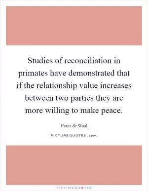 Studies of reconciliation in primates have demonstrated that if the relationship value increases between two parties they are more willing to make peace Picture Quote #1