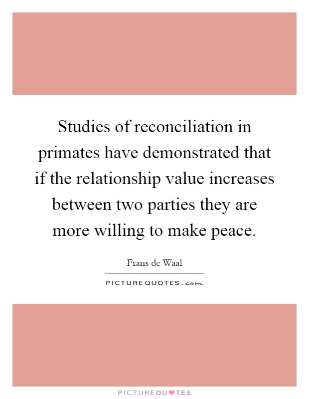 Studies of reconciliation in primates have demonstrated that if the relationship value increases between two parties they are more willing to make peace Picture Quote #1