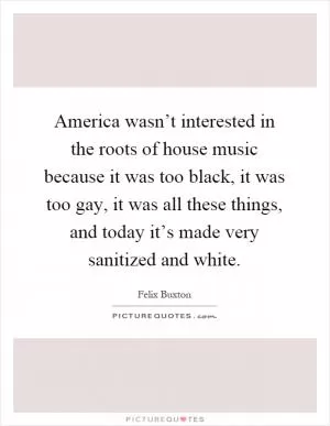 America wasn’t interested in the roots of house music because it was too black, it was too gay, it was all these things, and today it’s made very sanitized and white Picture Quote #1