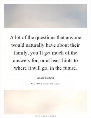 A lot of the questions that anyone would naturally have about their family, you’ll get much of the answers for, or at least hints to where it will go, in the future Picture Quote #1
