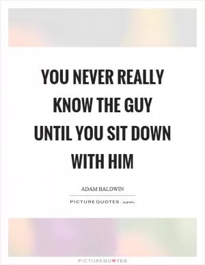 You never really know the guy until you sit down with him Picture Quote #1
