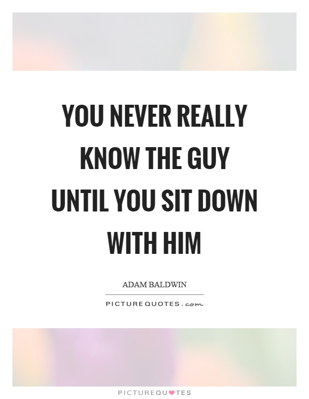 You never really know the guy until you sit down with him Picture Quote #1