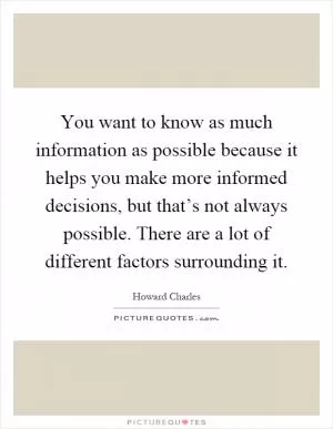 You want to know as much information as possible because it helps you make more informed decisions, but that’s not always possible. There are a lot of different factors surrounding it Picture Quote #1