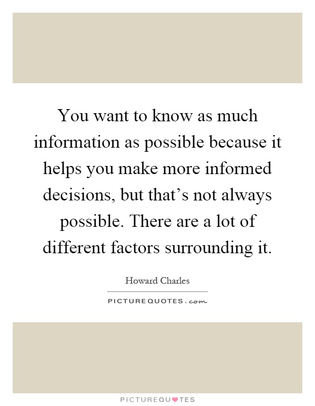 You want to know as much information as possible because it helps you make more informed decisions, but that's not always possible. There are a lot of different factors surrounding it Picture Quote #1